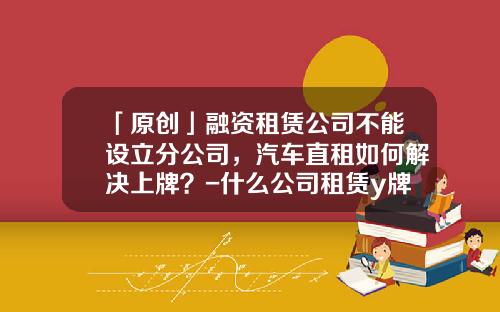「原创」融资租赁公司不能设立分公司,汽车直租如何解决上牌?-什么公司租赁y牌车【新闻】