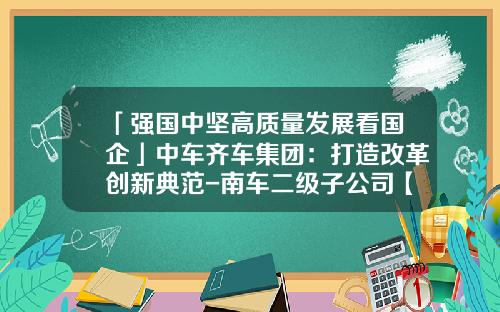 「强国中坚高质量发展看国企」中车齐车集团:打造改革创新典范-南车二级子公司【新闻】