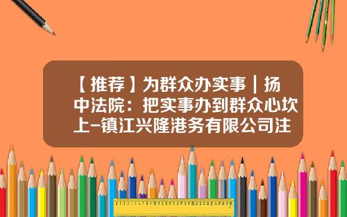 【推荐】为群众办实事|扬中法院:把实事办到群众心坎上-镇江兴隆港务有限公司注册时间