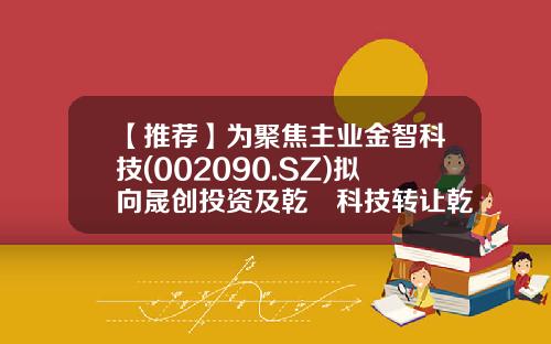 【推荐】为聚焦主业金智科技(002090.SZ)拟向晟创投资及乾珹科技转让乾华科技合计60%股权-北京乾华科技有限公司