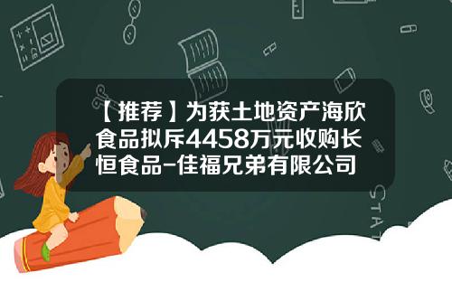 【推荐】为获土地资产海欣食品拟斥4458万元收购长恒食品-佳福兄弟有限公司