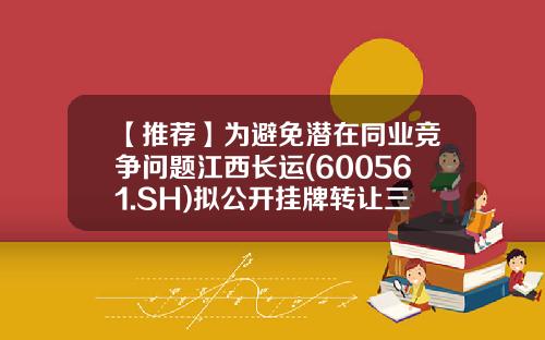 【推荐】为避免潜在同业竞争问题江西长运(600561.SH)拟公开挂牌转让三子公司股权-江西靖安武侠世界文化产业股份有限公司