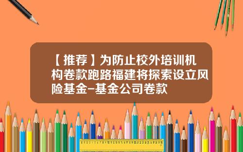 【推荐】为防止校外培训机构卷款跑路福建将探索设立风险基金-基金公司卷款