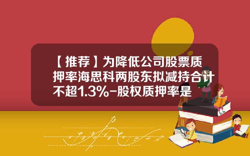 【推荐】为降低公司股票质押率海思科两股东拟减持合计不超1.3%-股权质押率是多少