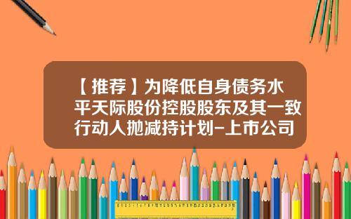 【推荐】为降低自身债务水平天际股份控股股东及其一致行动人抛减持计划-上市公司股东减持股份