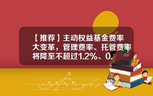 【推荐】主动权益基金费率大变革,管理费率、托管费率将降至不超过1.2%、0.2%-基金销售费率