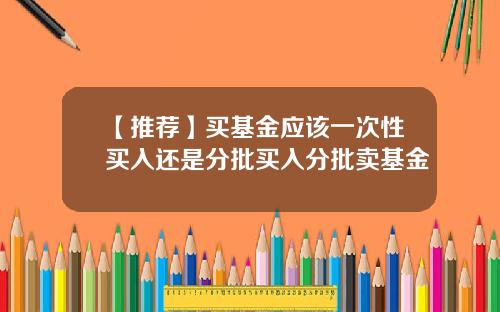 【推荐】买基金应该一次性买入还是分批买入分批卖基金