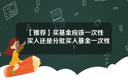 【推荐】买基金应该一次性买入还是分批买入基金一次性