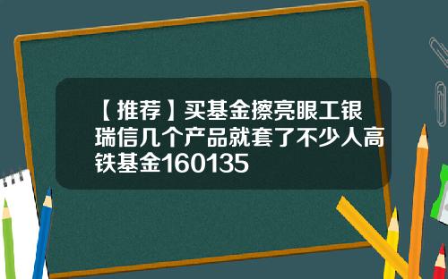 【推荐】买基金擦亮眼工银瑞信几个产品就套了不少人高铁基金160135
