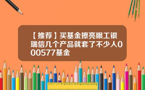 【推荐】买基金擦亮眼工银瑞信几个产品就套了不少人000577基金