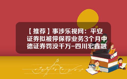 【推荐】事涉乐视网:平安证券拟被停保荐业务3个月中德证券罚没千万-四川宏鑫融资担保有限公司