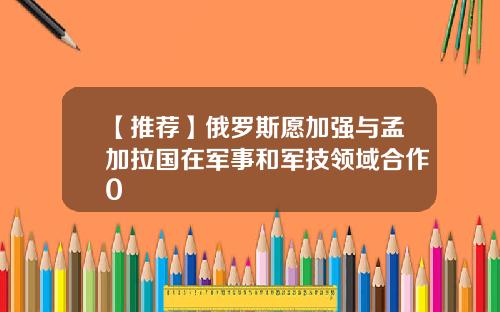【推荐】俄罗斯愿加强与孟加拉国在军事和军技领域合作0