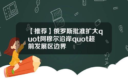 【推荐】俄罗斯批准扩大quot阿穆尔沿岸quot超前发展区边界