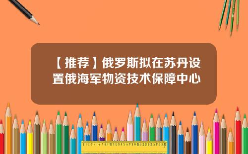【推荐】俄罗斯拟在苏丹设置俄海军物资技术保障中心
