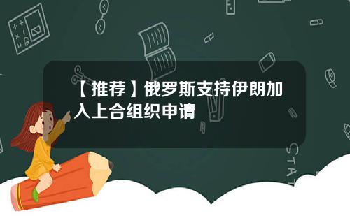 【推荐】俄罗斯支持伊朗加入上合组织申请