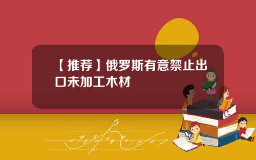 【推荐】俄罗斯有意禁止出口未加工木材