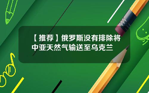 【推荐】俄罗斯没有排除将中亚天然气输送至乌克兰