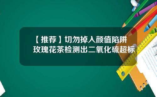 【推荐】切勿掉入颜值陷阱玫瑰花茶检测出二氧化硫超标