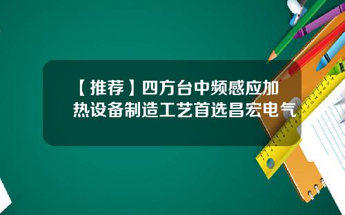 【推荐】四方台中频感应加热设备制造工艺首选昌宏电气