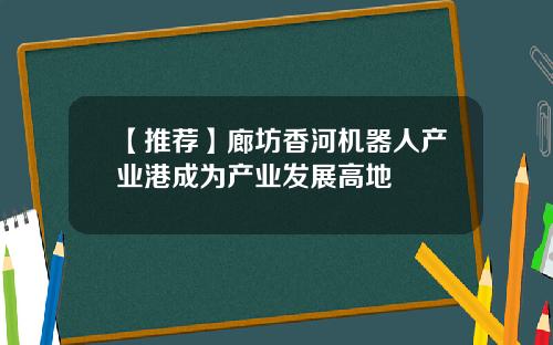 【推荐】廊坊香河机器人产业港成为产业发展高地