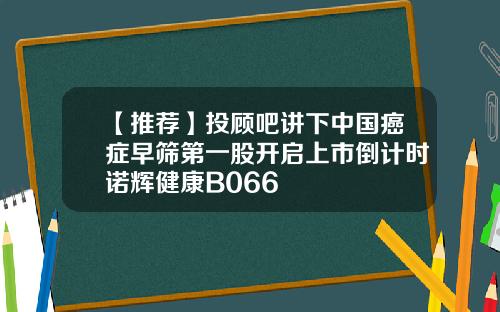 【推荐】投顾吧讲下中国癌症早筛第一股开启上市倒计时诺辉健康B066