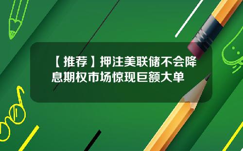 【推荐】押注美联储不会降息期权市场惊现巨额大单