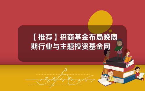 【推荐】招商基金布局晚周期行业与主题投资基金网