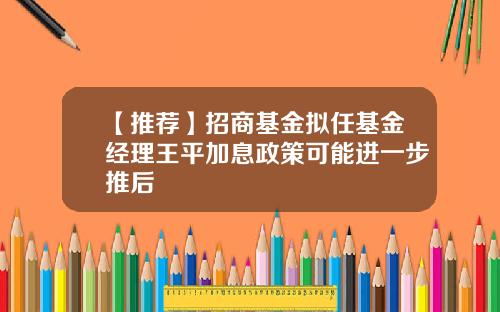 【推荐】招商基金拟任基金经理王平加息政策可能进一步推后
