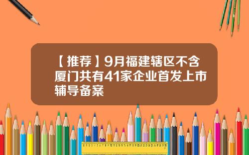 【推荐】9月福建辖区不含厦门共有41家企业首发上市辅导备案