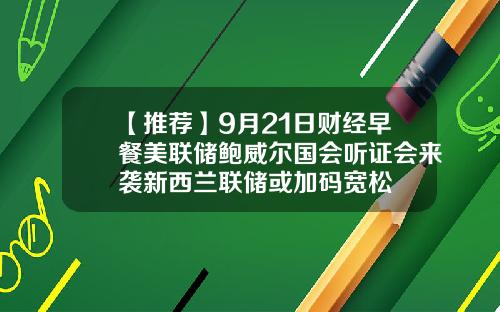 【推荐】9月21日财经早餐美联储鲍威尔国会听证会来袭新西兰联储或加码宽松