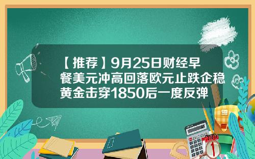 【推荐】9月25日财经早餐美元冲高回落欧元止跌企稳黄金击穿1850后一度反弹30美元