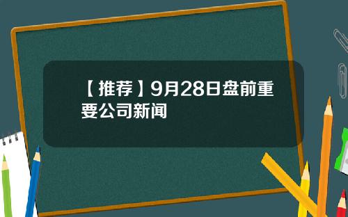 【推荐】9月28日盘前重要公司新闻
