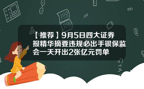 【推荐】9月5日四大证券报精华摘要违规必出手银保监会一天开出2张亿元罚单