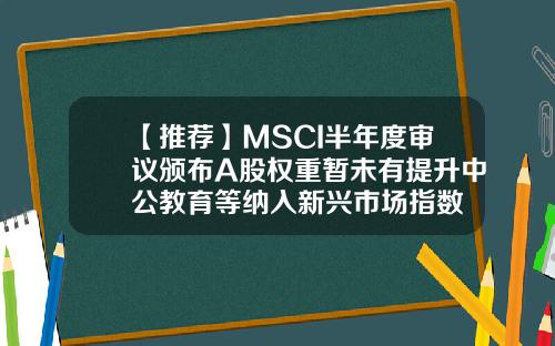 【推荐】MSCI半年度审议颁布A股权重暂未有提升中公教育等纳入新兴市场指数