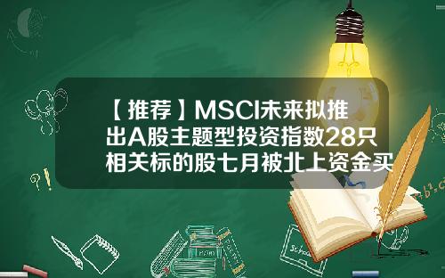【推荐】MSCI未来拟推出A股主题型投资指数28只相关标的股七月被北上资金买买买