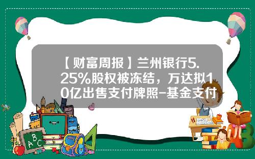 【财富周报】兰州银行5.25%股权被冻结，万达拟10亿出售支付牌照-基金支付牌照