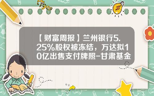 【财富周报】兰州银行5.25%股权被冻结，万达拟10亿出售支付牌照-甘肃基金公司