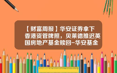 【财富周报】华安证券拿下香港资管牌照，贝莱德推迟英国房地产基金赎回-华安基金香港