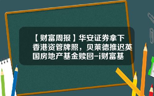 【财富周报】华安证券拿下香港资管牌照，贝莱德推迟英国房地产基金赎回-i财富基金
