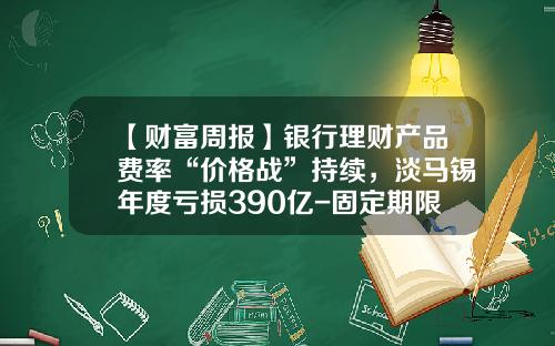【财富周报】银行理财产品费率“价格战”持续，淡马锡年度亏损390亿-固定期限基金