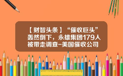 【财智头条】“催收巨头”轰然倒下，永雄集团179人被带走调查-美国催收公司