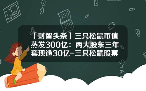【财智头条】三只松鼠市值蒸发300亿：两大股东三年套现逾30亿-三只松鼠股票最新资讯