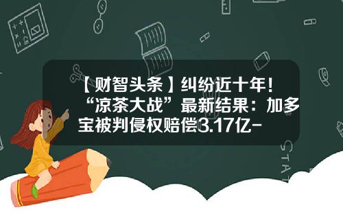 【财智头条】纠纷近十年！“凉茶大战”最新结果：加多宝被判侵权赔偿3.17亿-3亿美元多少人民币