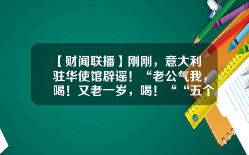 【财闻联播】刚刚，意大利驻华使馆辟谣！“老公气我，喝！又老一岁，喝！““五个女博士“被立案调查-本汇鲸投资公司