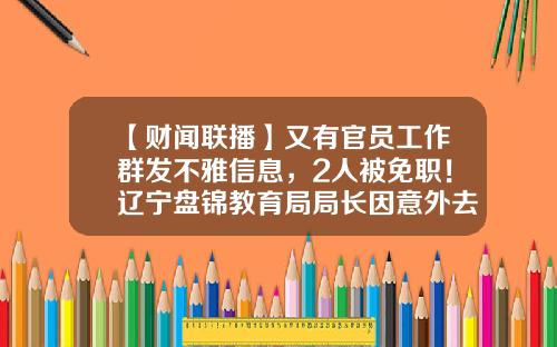 【财闻联播】又有官员工作群发不雅信息，2人被免职！辽宁盘锦教育局局长因意外去世-死亡多少人免职