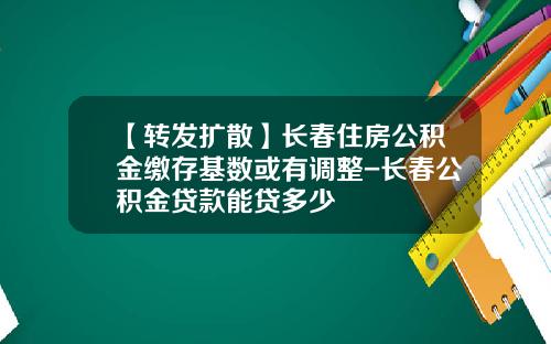 【转发扩散】长春住房公积金缴存基数或有调整-长春公积金贷款能贷多少