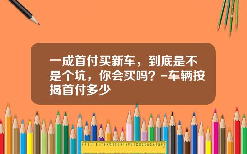 一成首付买新车,到底是不是个坑,你会买吗?-车辆按揭首付多少