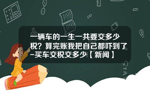 一辆车的一生一共要交多少税?算完账我把自己都吓到了-买车交税交多少【新闻】