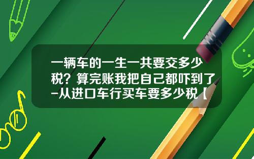 一辆车的一生一共要交多少税?算完账我把自己都吓到了-从进口车行买车要多少税【新闻】