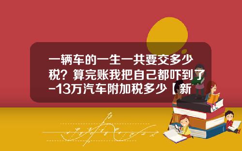 一辆车的一生一共要交多少税?算完账我把自己都吓到了-13万汽车附加税多少【新闻】